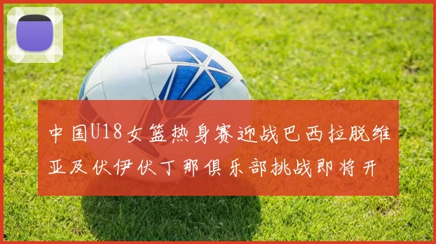 中国U18女篮热身赛迎战巴西拉脱维亚及伏伊伏丁那俱乐部挑战即将开启