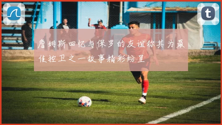 詹姆斯回忆与保罗的友谊称其为最佳控卫之一故事精彩纷呈