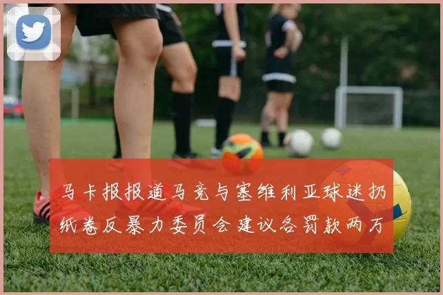 马卡报报道马竞与塞维利亚球迷扔纸卷反暴力委员会建议各罚款两万欧元