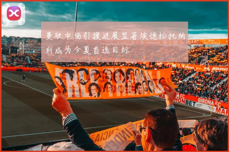曼联中场引援进展显著埃德松托纳利成为今夏首选目标