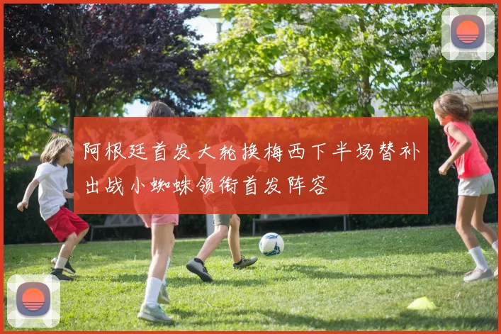 阿根廷首发大轮换梅西下半场替补出战小蜘蛛领衔首发阵容