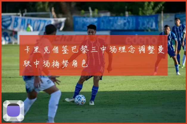 卡里克借鉴巴黎三中场理念调整曼联中场梅努角色