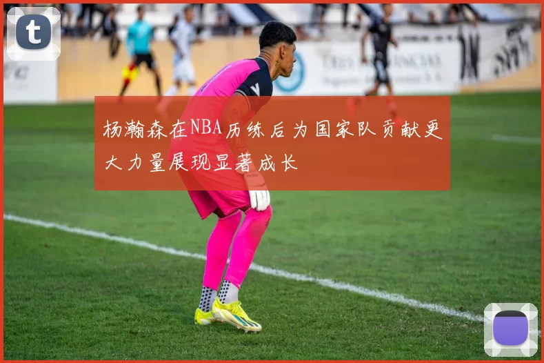 杨瀚森在NBA历练后为国家队贡献更大力量展现显著成长