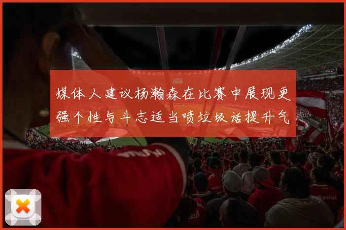 媒体人建议杨瀚森在比赛中展现更强个性与斗志适当喷垃圾话提升气场