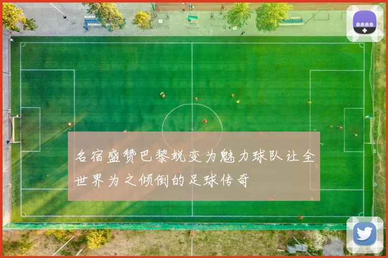 名宿盛赞巴黎蜕变为魅力球队让全世界为之倾倒的足球传奇