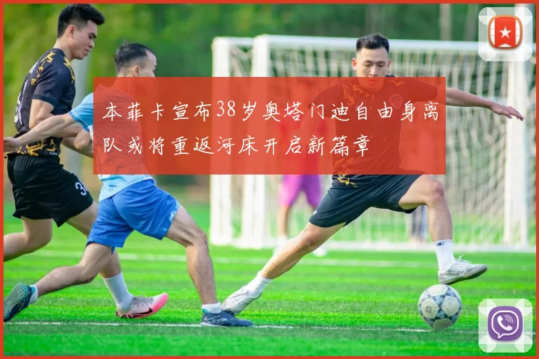 本菲卡宣布38岁奥塔门迪自由身离队或将重返河床开启新篇章