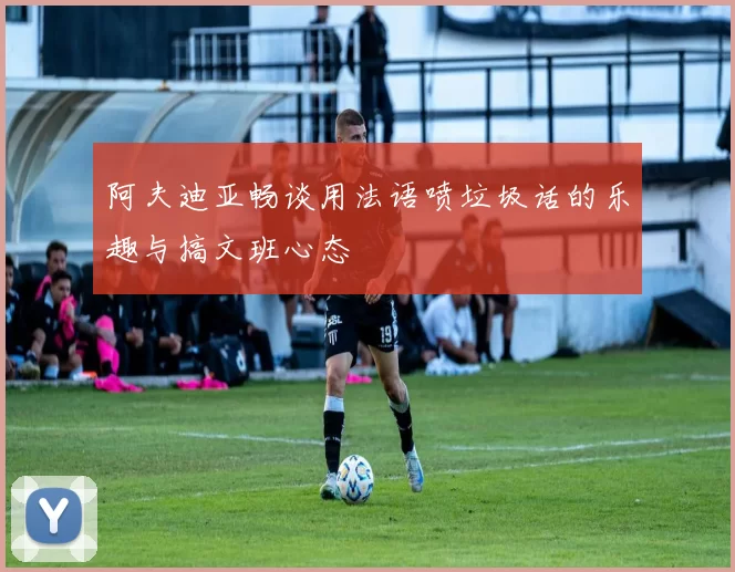 阿夫迪亚畅谈用法语喷垃圾话的乐趣与搞文班心态