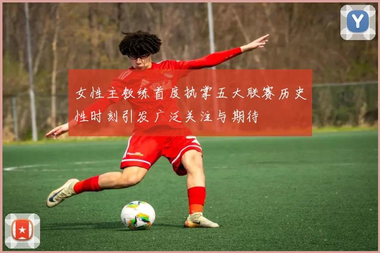 女性主教练首度执掌五大联赛历史性时刻引发广泛关注与期待