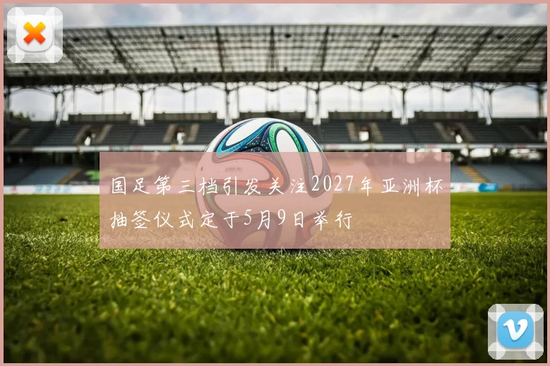 国足第三档引发关注2027年亚洲杯抽签仪式定于5月9日举行