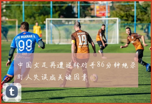 中国女足再遭逆转对手86分钟绝杀盯人失误成关键因素