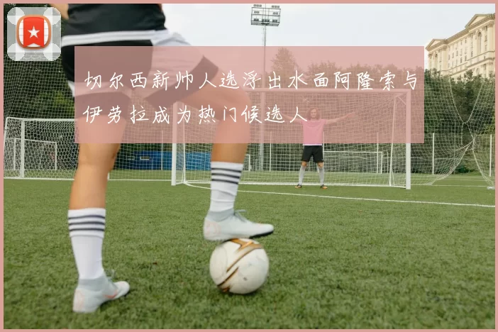 切尔西新帅人选浮出水面阿隆索与伊劳拉成为热门候选人