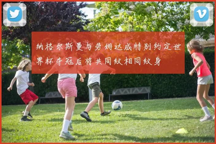 纳格尔斯曼与劳姆达成特别约定世界杯夺冠后将共同纹相同纹身