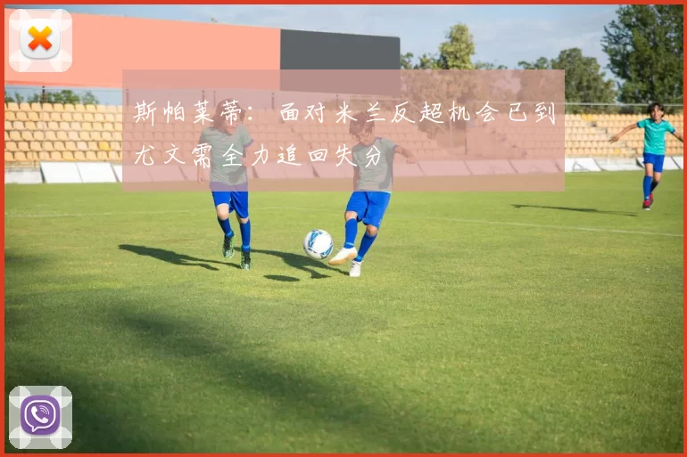 斯帕莱蒂：面对米兰反超机会已到尤文需全力追回失分