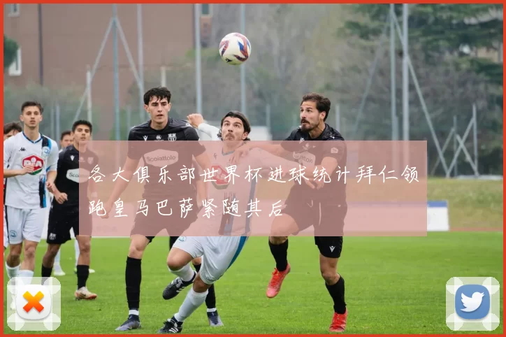 各大俱乐部世界杯进球统计拜仁领跑皇马巴萨紧随其后