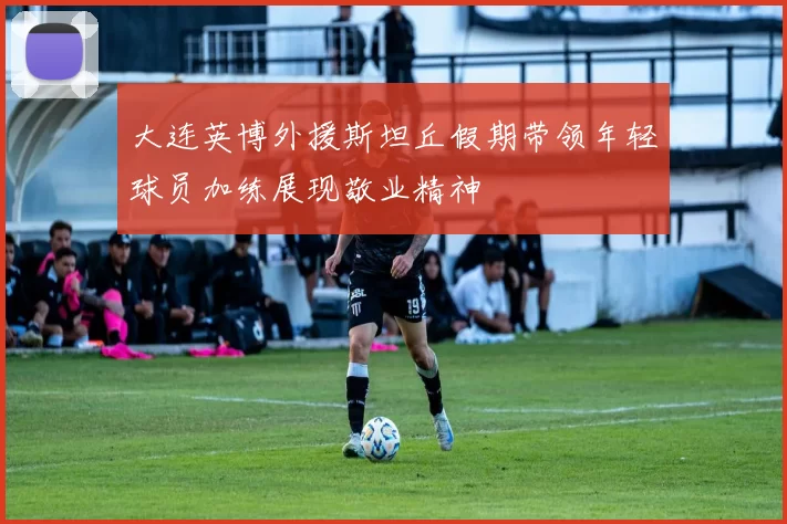 大连英博外援斯坦丘假期带领年轻球员加练展现敬业精神