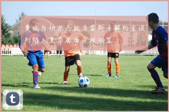 曼城与切尔西就马雷斯卡解约金谈判陷入复杂局面分歧明显