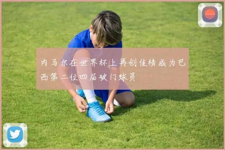 内马尔在世界杯上再创佳绩成为巴西第二位四届破门球员