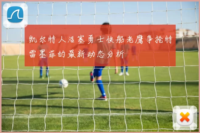 凯尔特人活塞勇士快船老鹰争抢特雷墨菲的最新动态分析