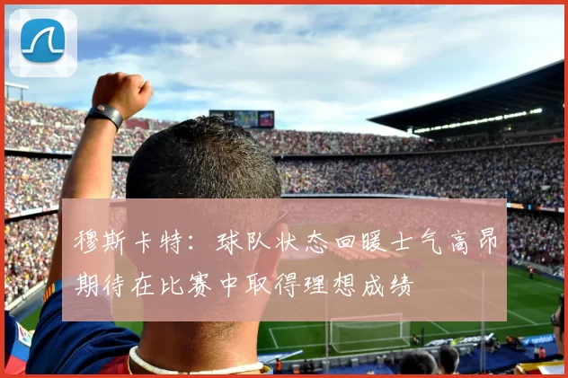 穆斯卡特：球队状态回暖士气高昂期待在比赛中取得理想成绩